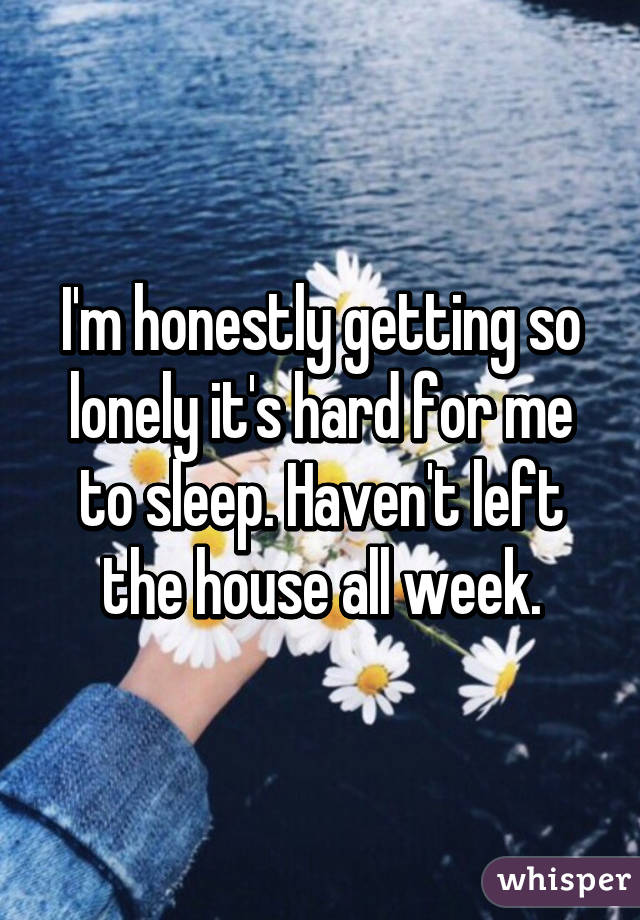 I'm honestly getting so lonely it's hard for me to sleep. Haven't left the house all week.