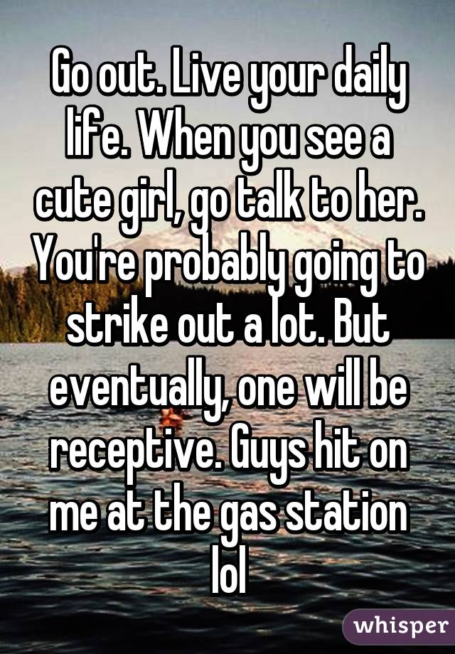 Go out. Live your daily life. When you see a cute girl, go talk to her. You're probably going to strike out a lot. But eventually, one will be receptive. Guys hit on me at the gas station lol