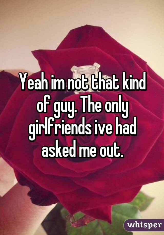 Yeah im not that kind of guy. The only girlfriends ive had asked me out.