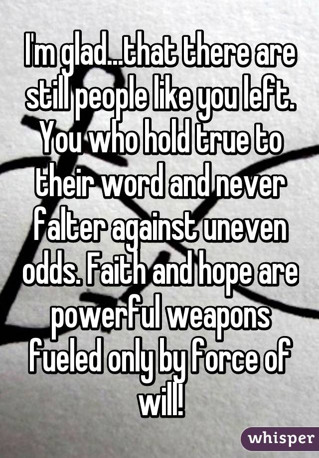 I'm glad...that there are still people like you left. You who hold true to their word and never falter against uneven odds. Faith and hope are powerful weapons fueled only by force of will!