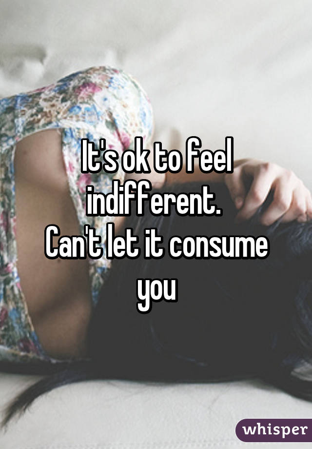 It's ok to feel indifferent. 
Can't let it consume you