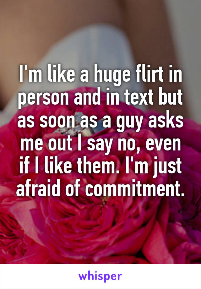 I'm like a huge flirt in person and in text but as soon as a guy asks me out I say no, even if I like them. I'm just afraid of commitment.
