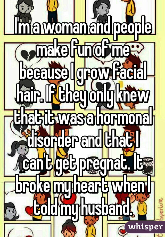 I'm a woman and people make fun of me because I grow facial hair. If they only knew that it was a hormonal disorder and that I can't get pregnat. It broke my heart when I told my husband.