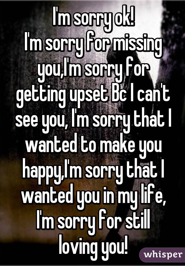 I'm sorry ok!
I'm sorry for missing you,I'm sorry for getting upset Bc I can't see you, I'm sorry that I wanted to make you happy,I'm sorry that I wanted you in my life,
I'm sorry for still loving you!