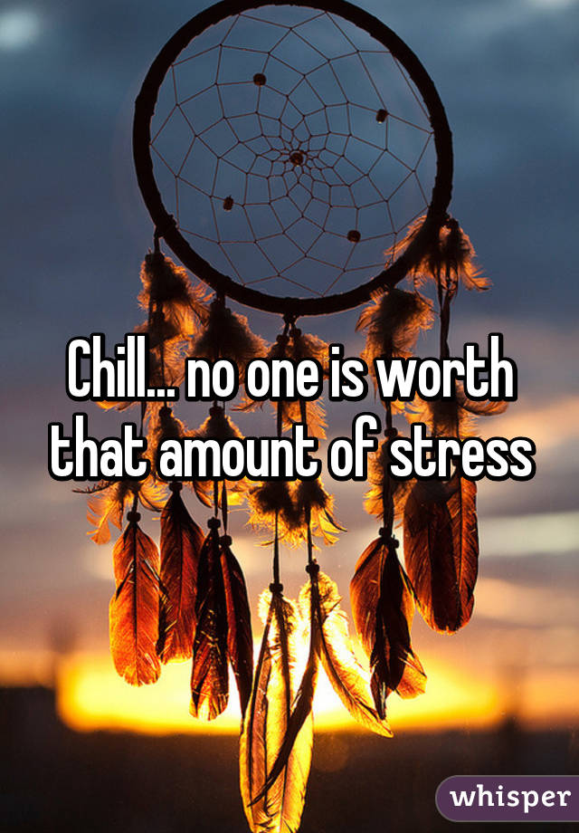 Chill... no one is worth that amount of stress