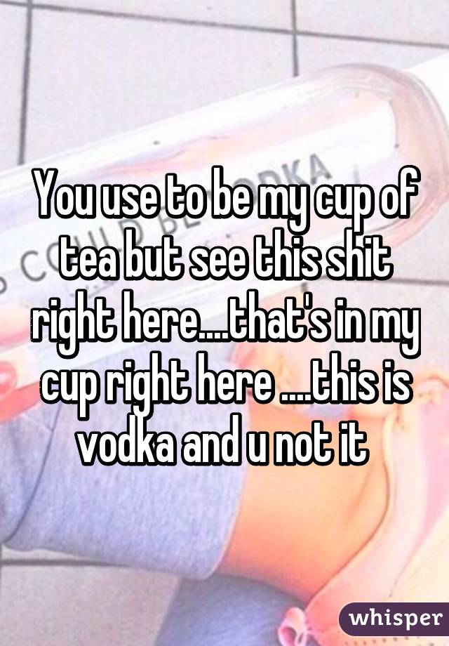 You use to be my cup of tea but see this shit right here....that's in my cup right here ....this is vodka and u not it 
