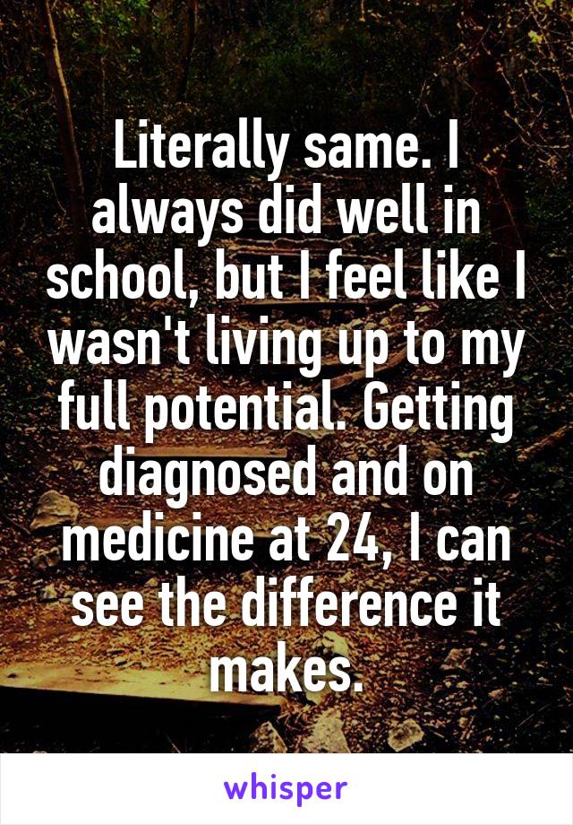 Literally same. I always did well in school, but I feel like I wasn't living up to my full potential. Getting diagnosed and on medicine at 24, I can see the difference it makes.