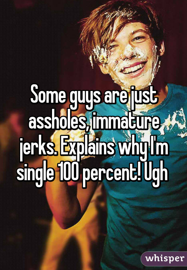 Some guys are just assholes, immature jerks. Explains why I'm single 100 percent! Ugh 