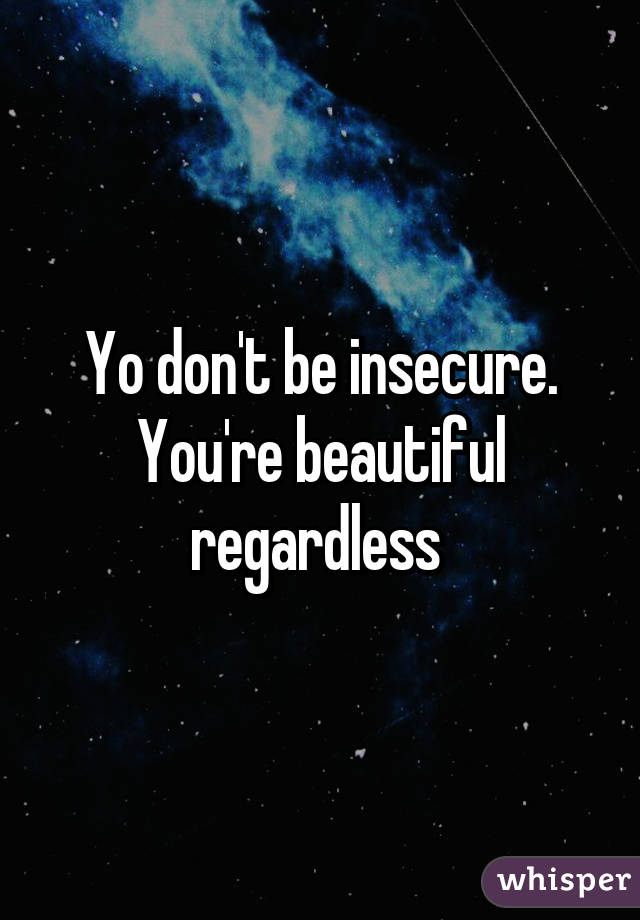 Yo don't be insecure. You're beautiful regardless 