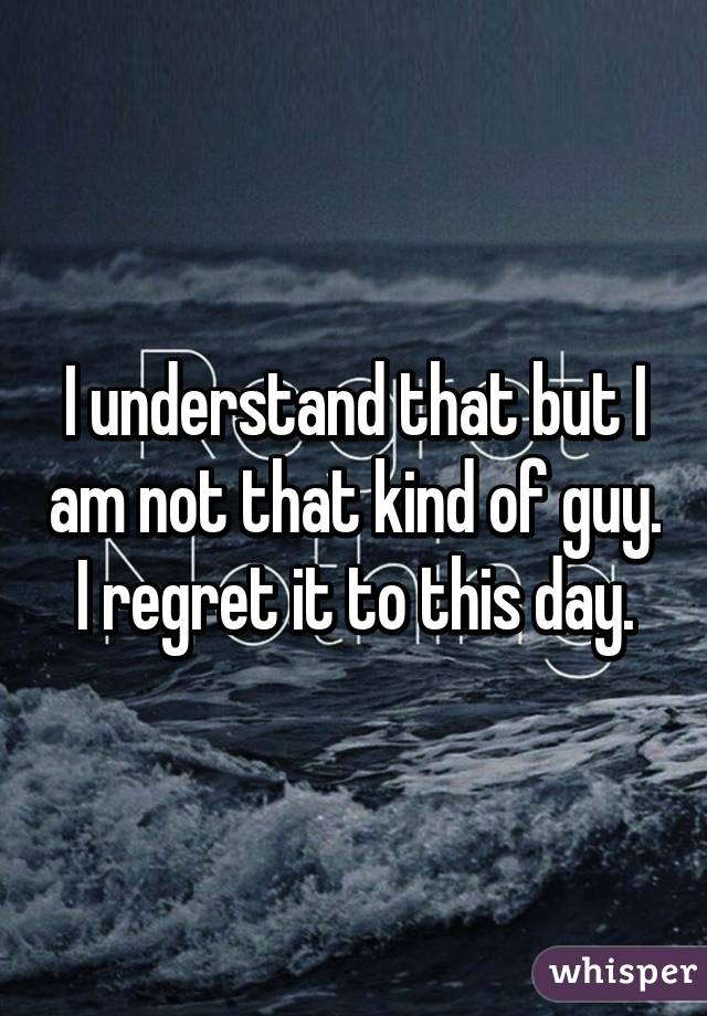 I understand that but I am not that kind of guy. I regret it to this day.