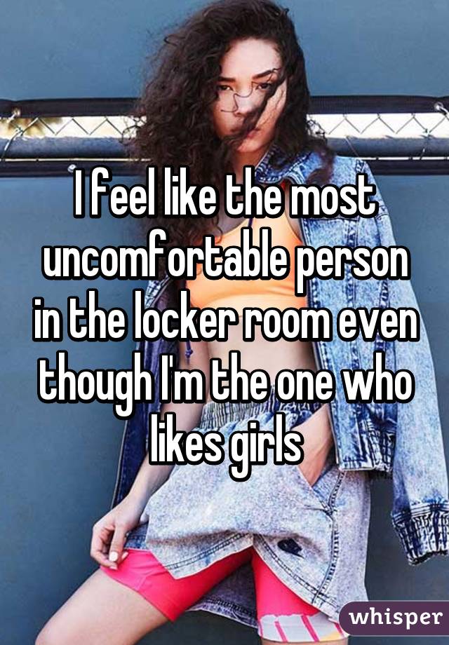I feel like the most uncomfortable person in the locker room even though I'm the one who likes girls