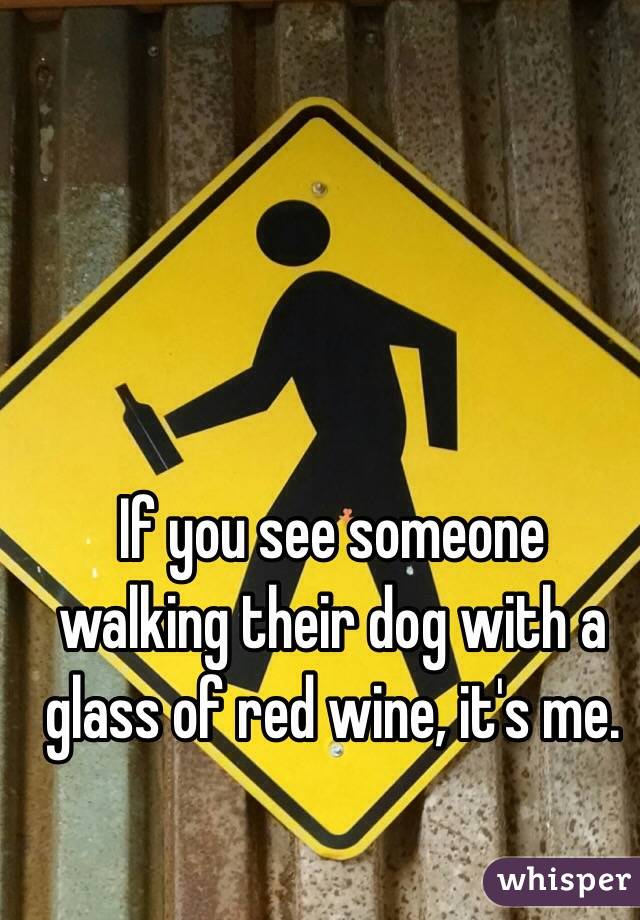 If you see someone walking their dog with a glass of red wine, it's me.