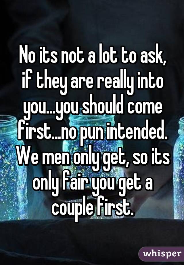 No its not a lot to ask, if they are really into you...you should come first...no pun intended. We men only get, so its only fair you get a couple first.