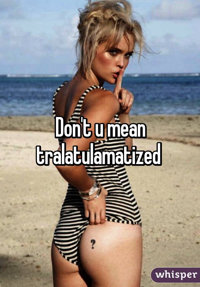 Don't u mean tralatulamatized 