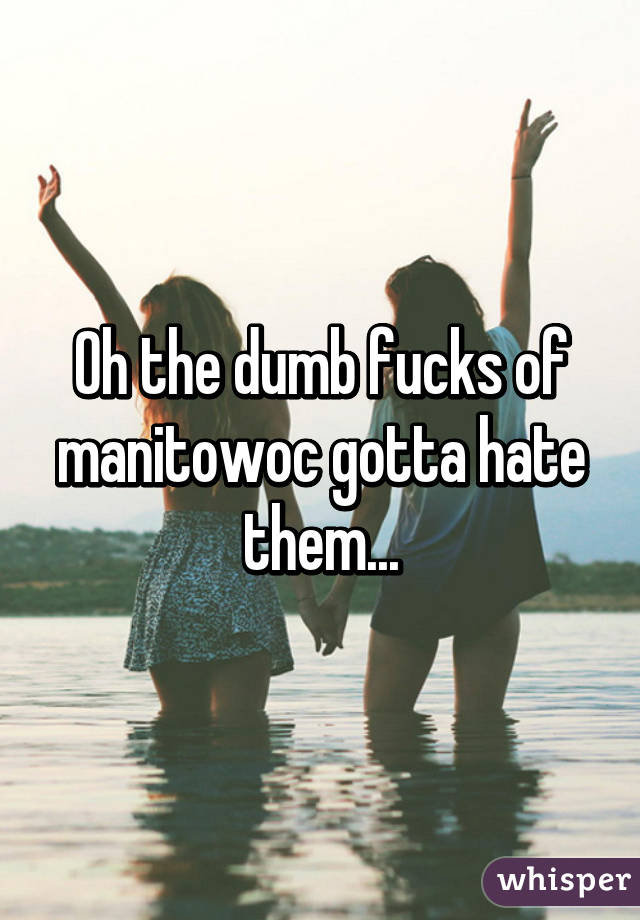 Oh the dumb fucks of manitowoc gotta hate them...