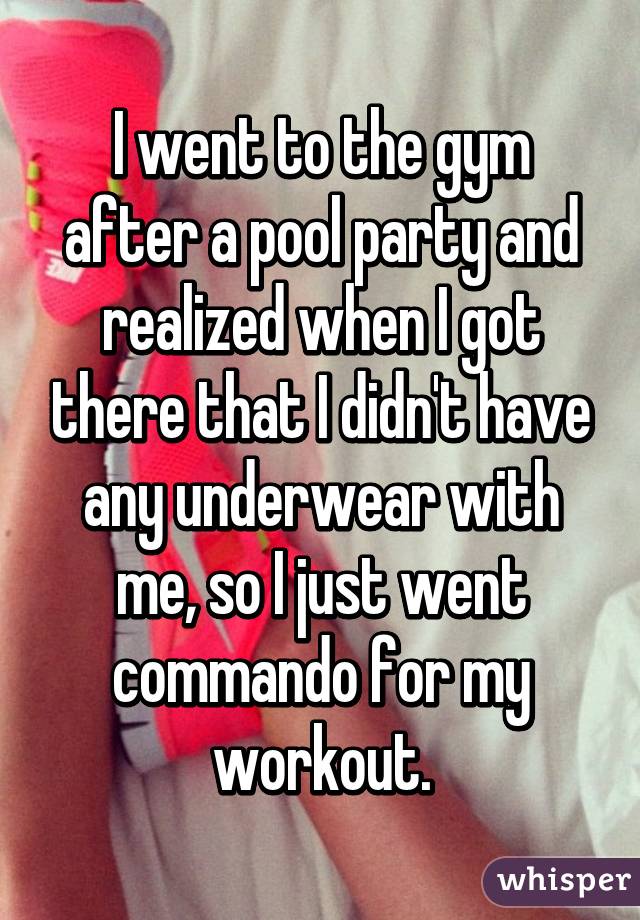 I went to the gym after a pool party and realized when I got there that I didn't have any underwear with me, so I just went commando for my workout.
