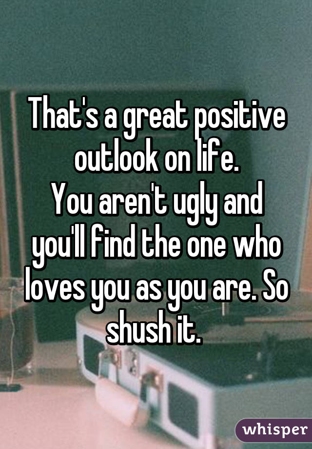 That's a great positive outlook on life.
You aren't ugly and you'll find the one who loves you as you are. So shush it. 