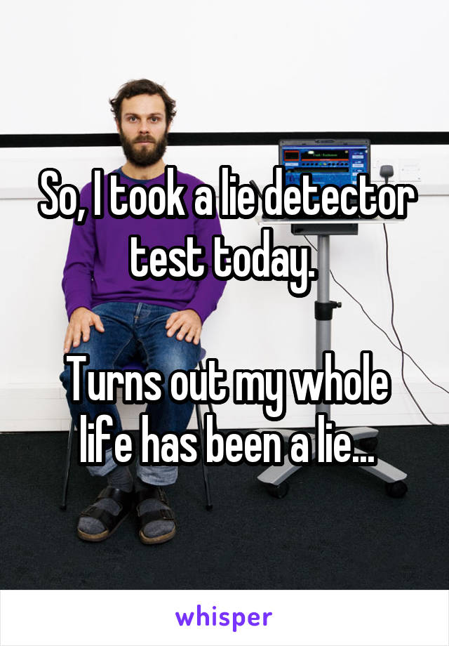So, I took a lie detector test today. 

Turns out my whole life has been a lie...