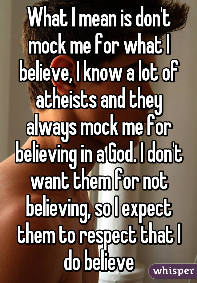 What I mean is don't mock me for what I believe, I know a lot of atheists and they always mock me for believing in a God. I don't want them for not believing, so I expect them to respect that I do believe