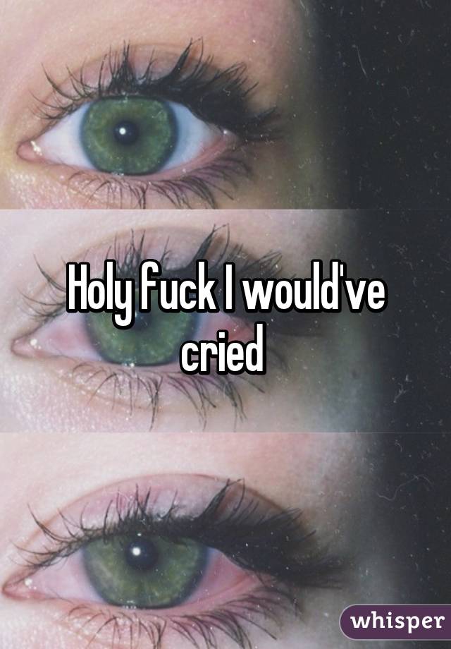 Holy fuck I would've cried 