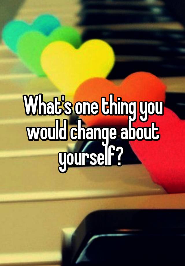 what-s-one-thing-you-would-change-about-yourself