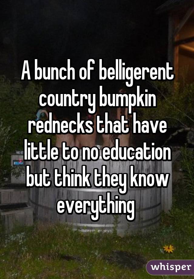 A bunch of belligerent country bumpkin rednecks that have little to no education but think they know everything 