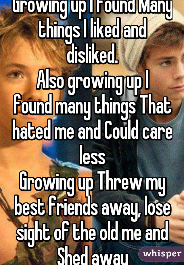 Growing up I found Many things I liked and disliked.
Also growing up I found many things That hated me and Could care less
Growing up Threw my best friends away, lose sight of the old me and Shed away
