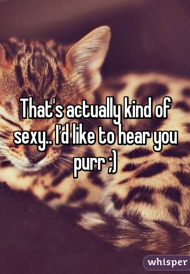 That's actually kind of sexy.. I'd like to hear you purr ;)