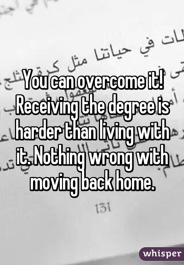 You can overcome it! Receiving the degree is harder than living with it. Nothing wrong with moving back home.