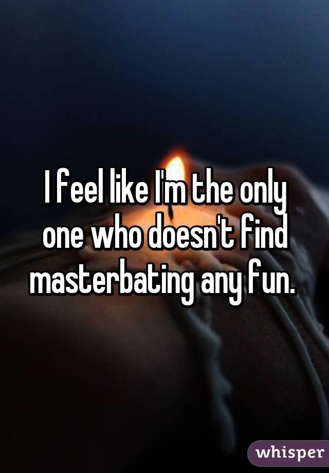 I feel like I'm the only one who doesn't find masterbating any fun. 