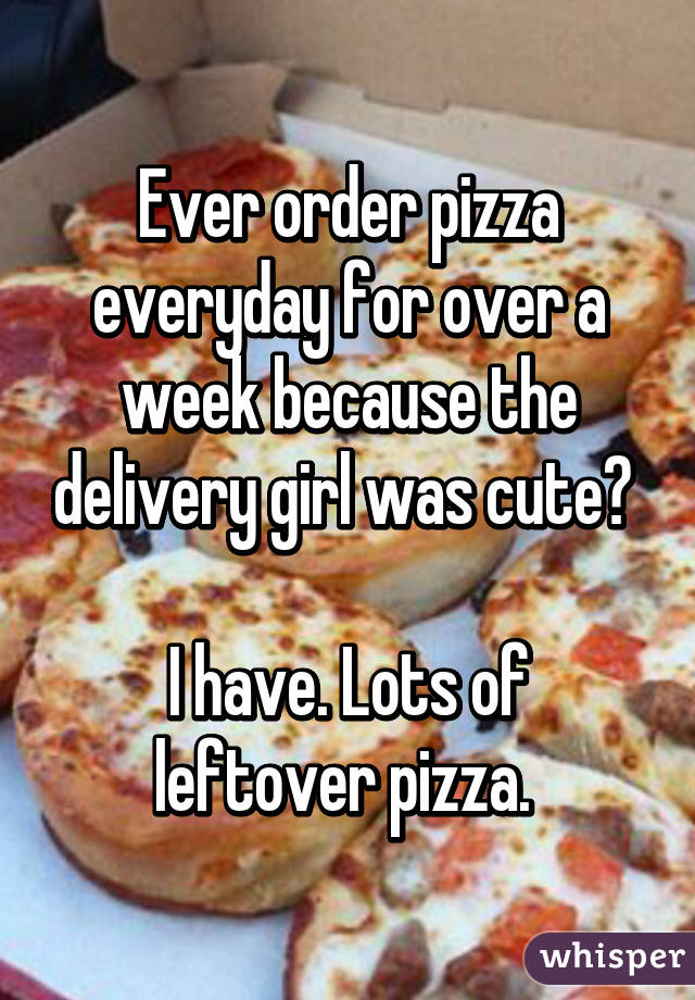 Ever order pizza everyday for over a week because the delivery girl was cute? 

I have. Lots of leftover pizza. 