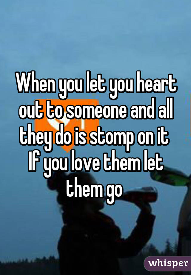 When you let you heart out to someone and all they do is stomp on it 
If you love them let them go 