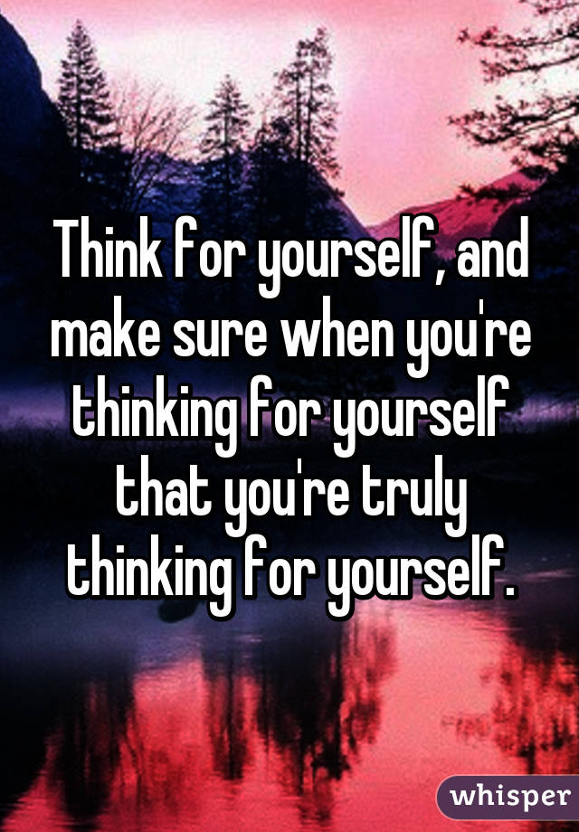 Think for yourself, and make sure when you're thinking for yourself that you're truly thinking for yourself.