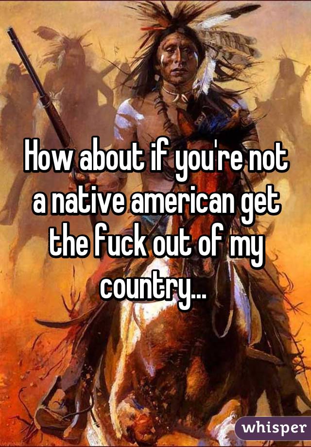 How about if you're not a native american get the fuck out of my country... 