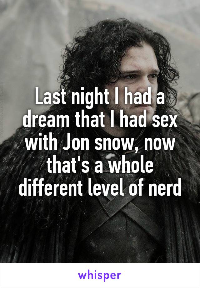 Last night I had a dream that I had sex with Jon snow, now that's a whole different level of nerd