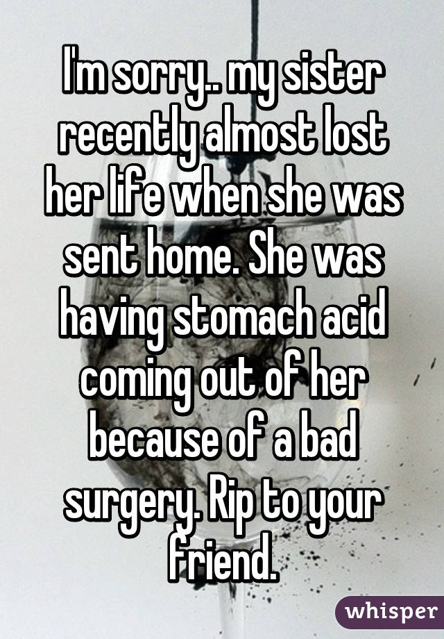 I'm sorry.. my sister recently almost lost her life when she was sent home. She was having stomach acid coming out of her because of a bad surgery. Rip to your friend.