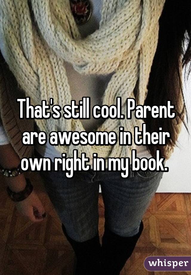 That's still cool. Parent are awesome in their own right in my book. 