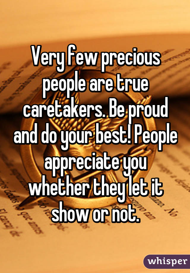 Very few precious people are true caretakers. Be proud and do your best! People appreciate you whether they let it show or not.