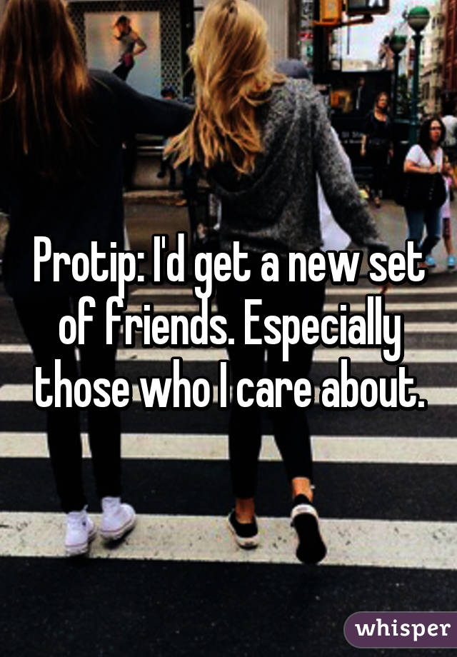 Protip: I'd get a new set of friends. Especially those who I care about.