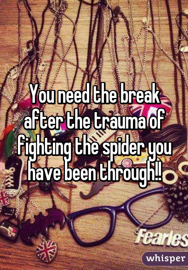 You need the break after the trauma of fighting the spider you have been through!!