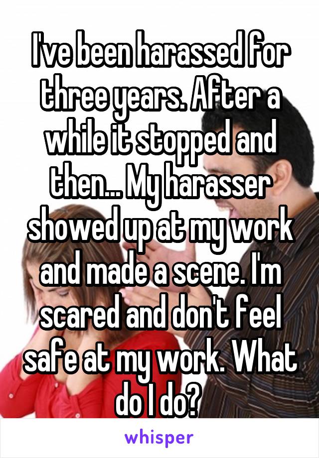 I've been harassed for three years. After a while it stopped and then... My harasser showed up at my work and made a scene. I'm scared and don't feel safe at my work. What do I do? 