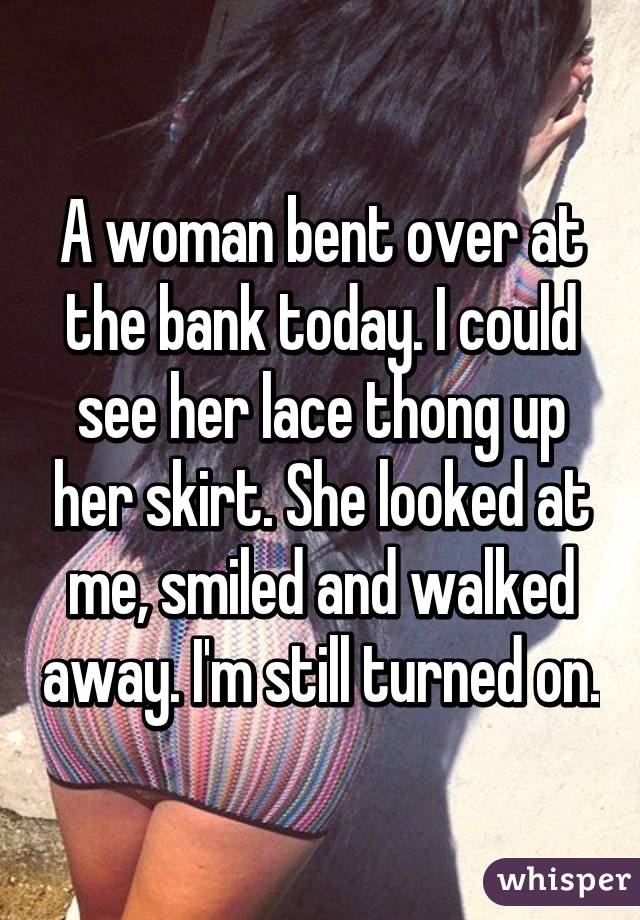 A woman bent over at the bank today. I could see her lace thong up her skirt. She looked at me, smiled and walked away. I'm still turned on.