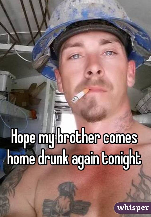 Hope my brother comes home drunk again tonight