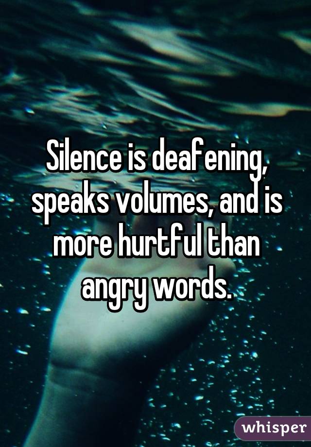 Silence is deafening, speaks volumes, and is more hurtful than angry words.
