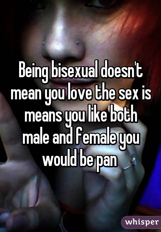 Being bisexual doesn't mean you love the sex is means you like both male and female you would be pan 