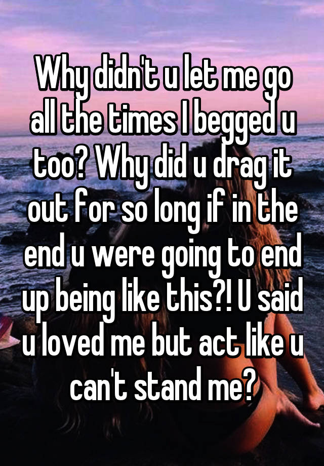 Why didn't u let me go all the times I begged u too? Why did u drag it ...