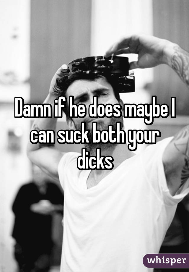 Damn if he does maybe I can suck both your dicks