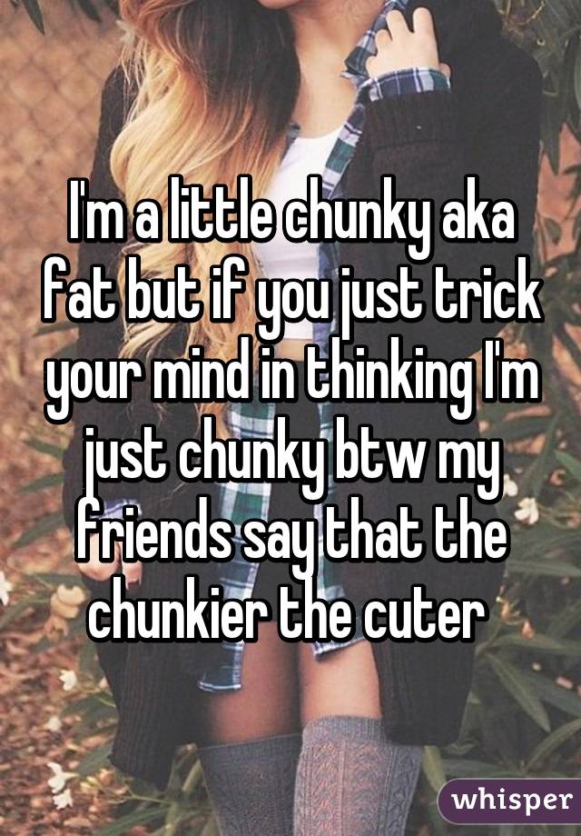 I'm a little chunky aka fat but if you just trick your mind in thinking I'm just chunky btw my friends say that the chunkier the cuter 