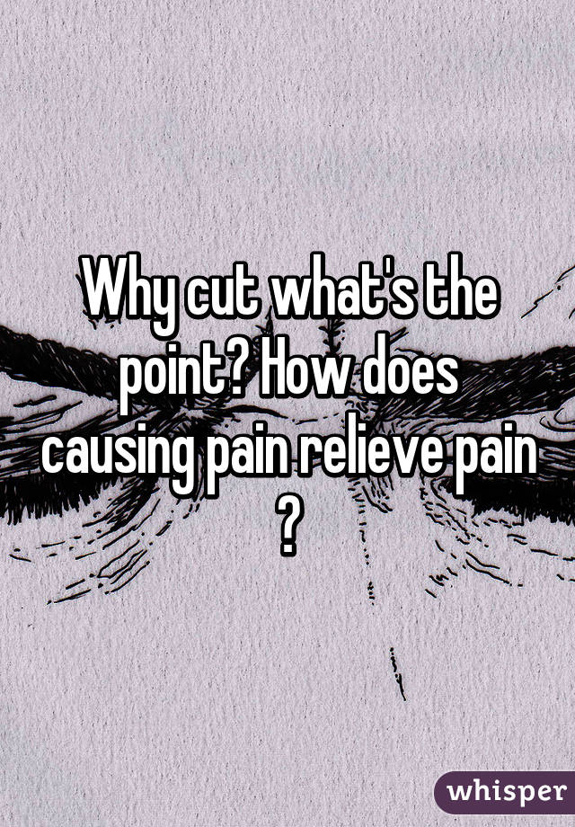 Why cut what's the point? How does causing pain relieve pain ?