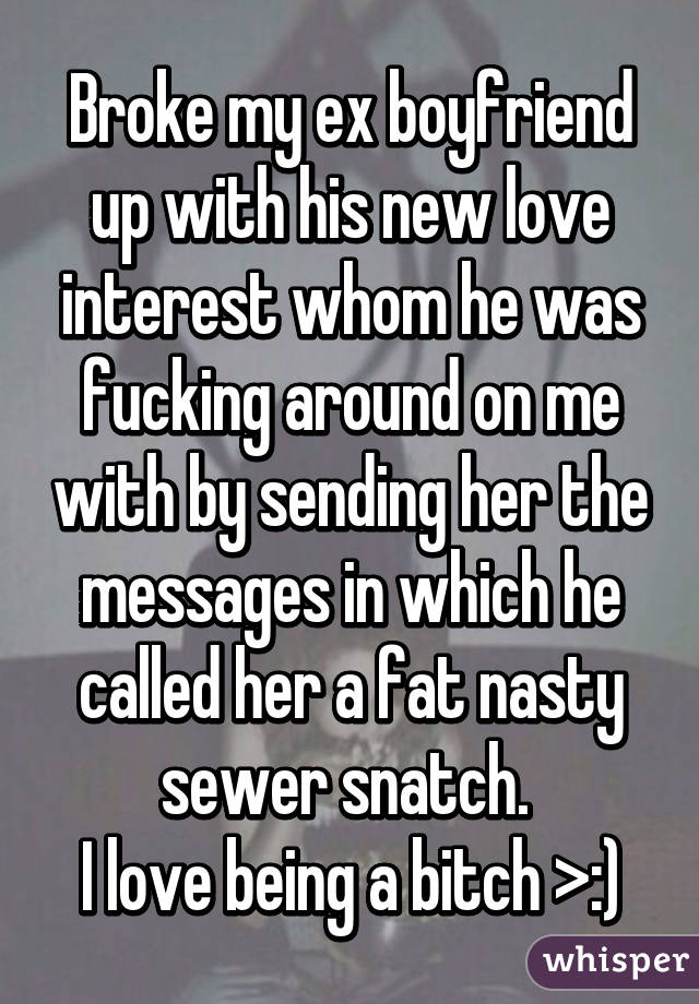 Broke my ex boyfriend up with his new love interest whom he was fucking around on me with by sending her the messages in which he called her a fat nasty sewer snatch. 
I love being a bitch >:)